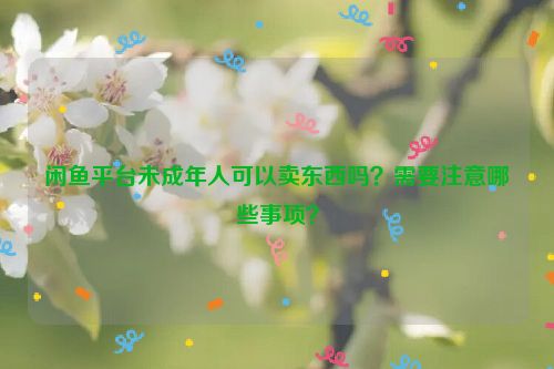 闲鱼平台未成年人可以卖东西吗？需要注意哪些事项？