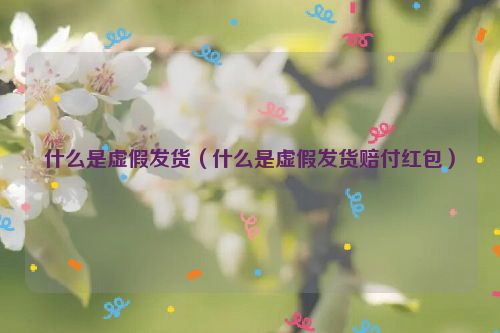 什么是虚假发货（什么是虚假发货赔付红包）