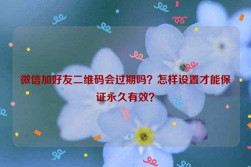 微信加好友二维码会过期吗？怎样设置才能保证永久有效？