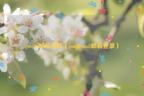 google邮箱登陆（googlemail邮箱登录）