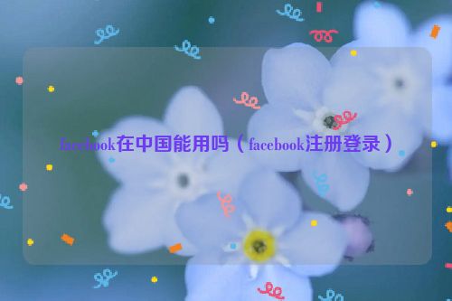 facebook在中国能用吗（facebook注册登录）