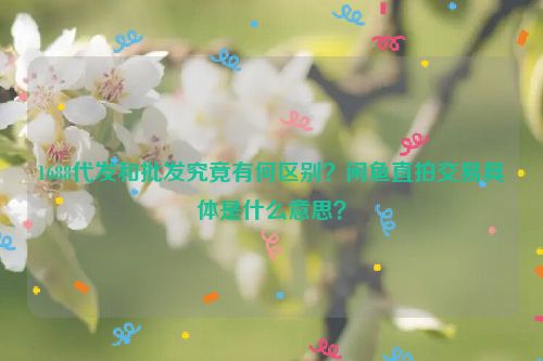 1688代发和批发究竟有何区别？闲鱼直拍交易具体是什么意思？