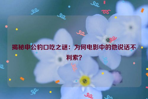 揭秘申公豹口吃之谜：为何电影中的他说话不利索？