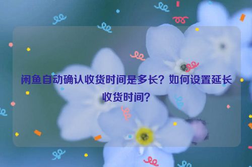 闲鱼自动确认收货时间是多长？如何设置延长收货时间？