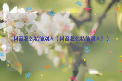 抖音怎么私信别人（抖音怎么私信别人？）