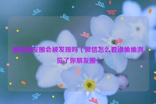 偷看朋友圈会被发现吗（微信怎么看谁偷偷浏览了你朋友圈）