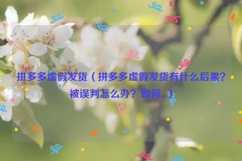 拼多多虚假发货（拼多多虚假发货有什么后果？被误判怎么办？如何...）