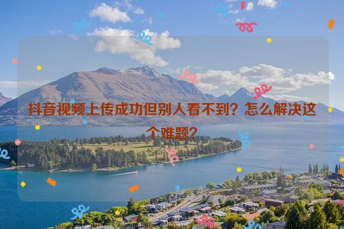 抖音视频上传成功但别人看不到？怎么解决这个难题？