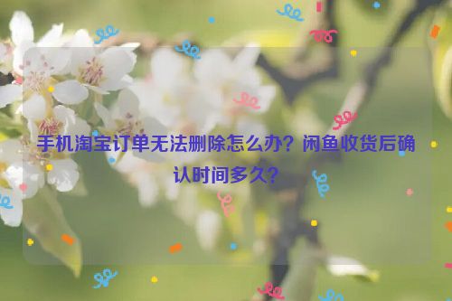 手机淘宝订单无法删除怎么办？闲鱼收货后确认时间多久？