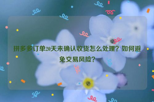 拼多多订单20天未确认收货怎么处理？如何避免交易风险？