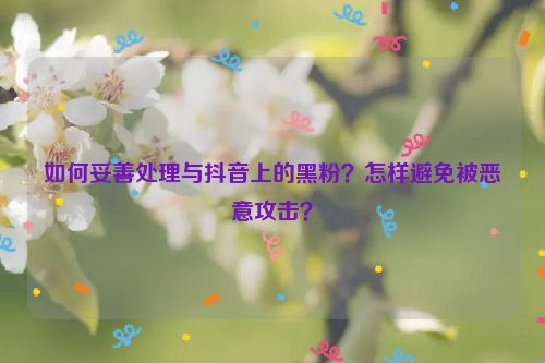 如何妥善处理与抖音上的黑粉？怎样避免被恶意攻击？