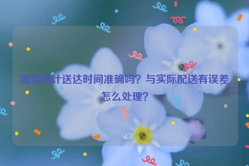 淘宝预计送达时间准确吗？与实际配送有误差怎么处理？