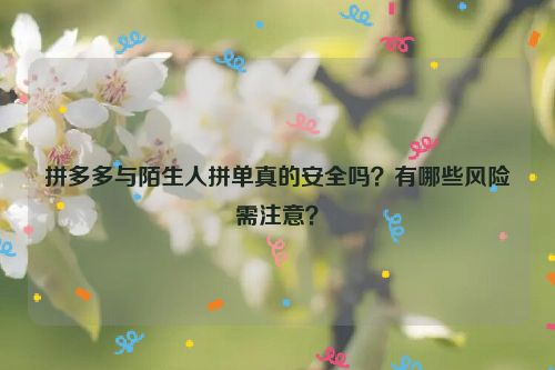 拼多多与陌生人拼单真的安全吗？有哪些风险需注意？