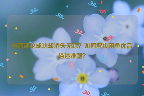 抖音评论成功却消失无踪？如何解决闲鱼优品描述难题？