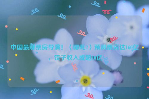 中国最赚票房导演！〈哪吒2〉预测票房达160亿，饺子收入或超10亿