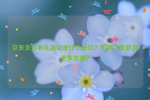 京东支付有礼活动是什么玩法？如何才能获得更多优惠？