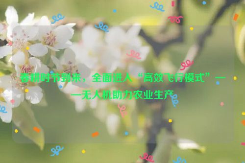 春耕时节到来，全面进入“高效飞行模式”——无人机助力农业生产