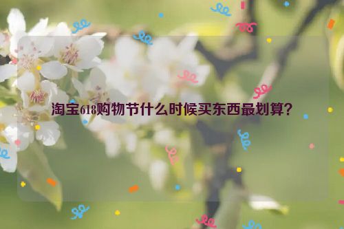 淘宝618购物节什么时候买东西最划算？