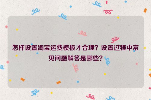 怎样设置淘宝运费模板才合理？设置过程中常见问题解答是哪些？