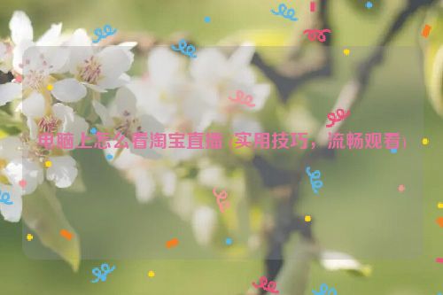 电脑上怎么看淘宝直播 (实用技巧，流畅观看)