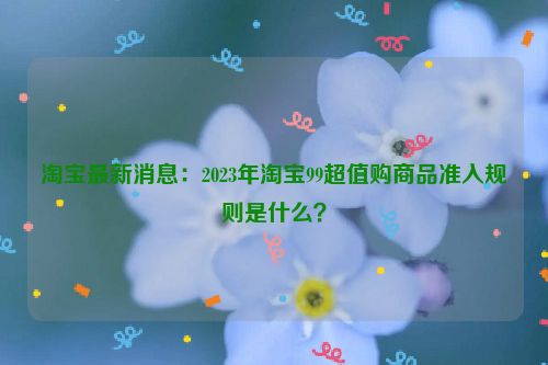 淘宝最新消息：2023年淘宝99超值购商品准入规则是什么？