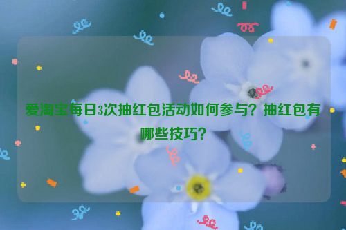 爱淘宝每日3次抽红包活动如何参与？抽红包有哪些技巧？