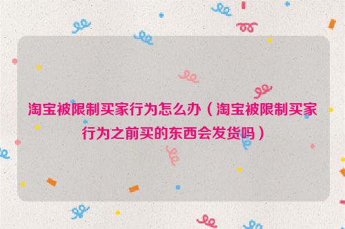 淘宝被限制买家行为怎么办（淘宝被限制买家行为之前买的东西会发货吗）