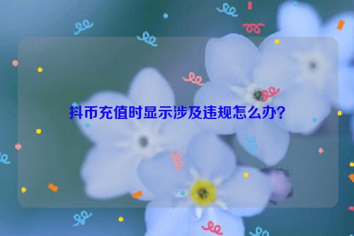 抖币充值时显示涉及违规怎么办？