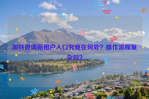 淘特邀请新用户入口究竟在何处？操作流程复杂吗？