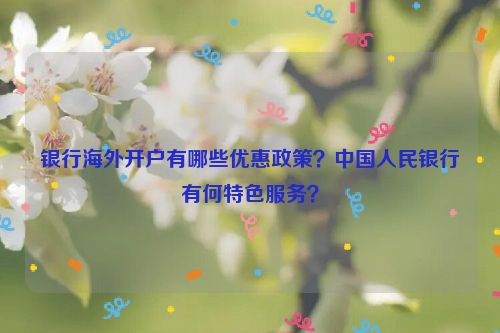 银行海外开户有哪些优惠政策？中国人民银行有何特色服务？