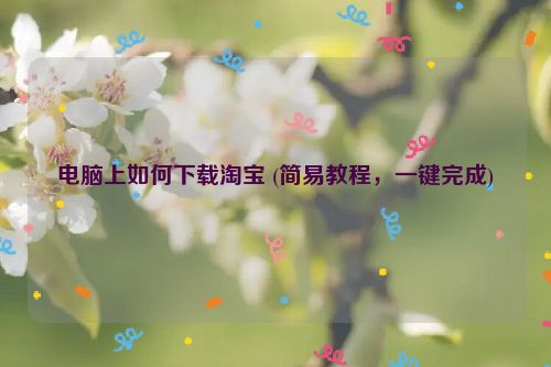 电脑上如何下载淘宝 (简易教程，一键完成)