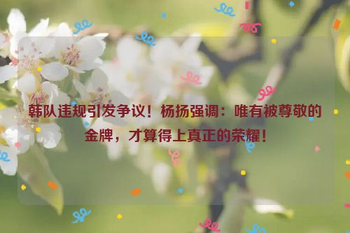 韩队违规引发争议！杨扬强调：唯有被尊敬的金牌，才算得上真正的荣耀！