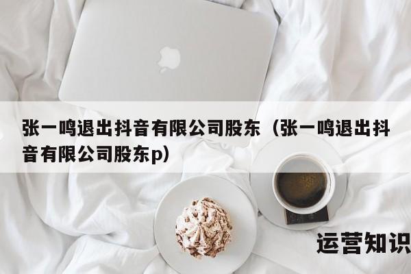 张一鸣退出抖音有限公司股东（张一鸣退出抖音有限公司股东p）