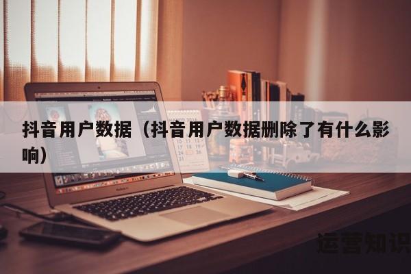 抖音用户数据（抖音用户数据删除了有什么影响）