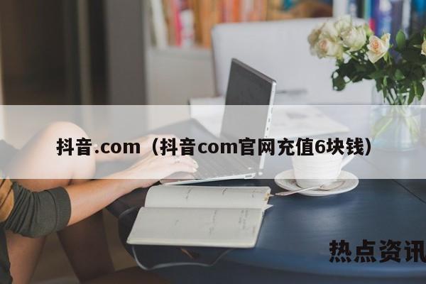 抖音.com（抖音com官网充值6块钱）