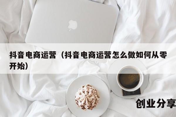 抖音电商运营（抖音电商运营怎么做如何从零开始）