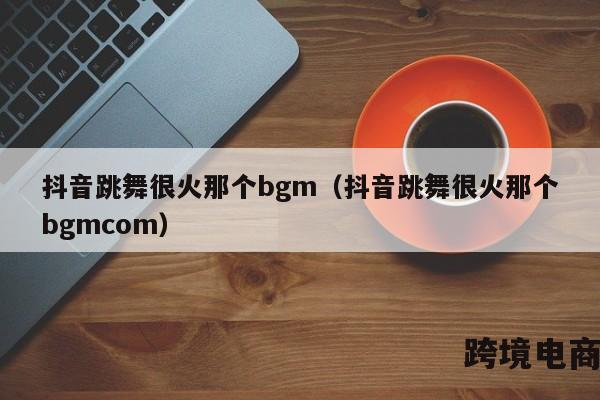 抖音跳舞很火那个bgm（抖音跳舞很火那个bgmcom）