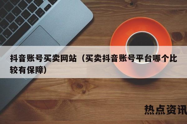 抖音账号买卖网站（买卖抖音账号平台哪个比较有保障）