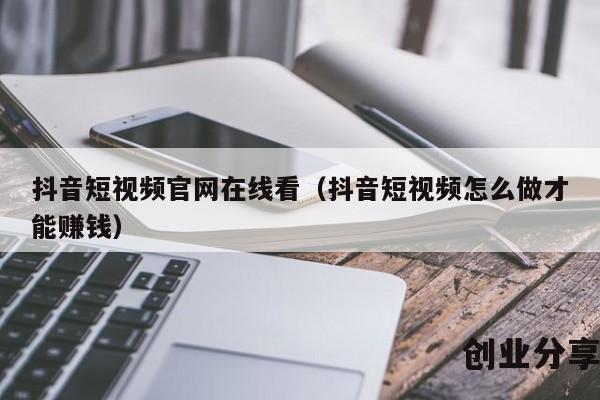 抖音短视频官网在线看（抖音短视频怎么做才能赚钱）