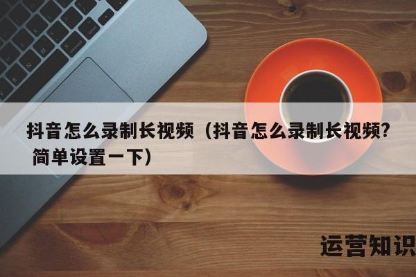 抖音怎么录制长视频（抖音怎么录制长视频? 简单设置一下）