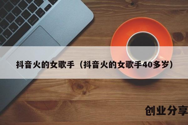 抖音火的女歌手（抖音火的女歌手40多岁）