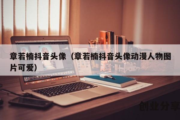 章若楠抖音头像（章若楠抖音头像动漫人物图片可爱）