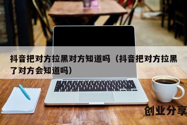 抖音把对方拉黑对方知道吗（抖音把对方拉黑了对方会知道吗）