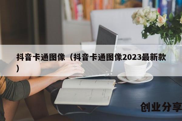 抖音卡通图像（抖音卡通图像2023最新款）