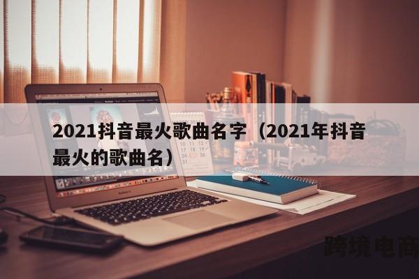 2021抖音最火歌曲名字（2021年抖音最火的歌曲名）