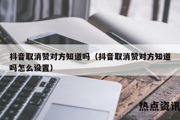 抖音取消赞对方知道吗（抖音取消赞对方知道吗怎么设置）