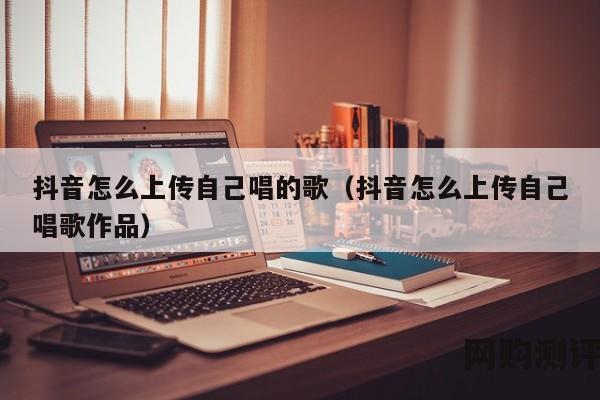 抖音怎么上传自己唱的歌（抖音怎么上传自己唱歌作品）