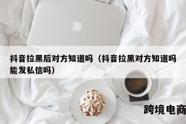 抖音拉黑后对方知道吗（抖音拉黑对方知道吗能发私信吗）