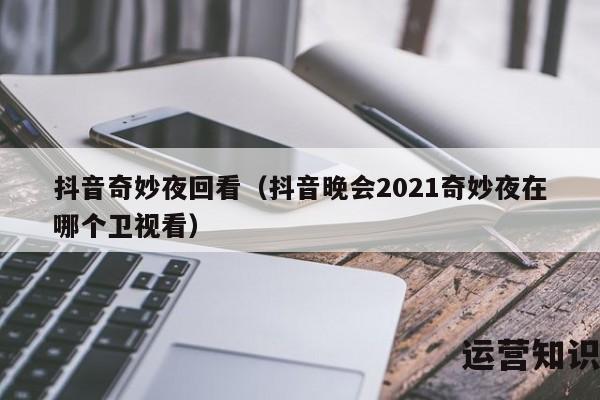 抖音奇妙夜回看（抖音晚会2021奇妙夜在哪个卫视看）