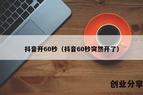 抖音开60秒（抖音60秒突然开了）